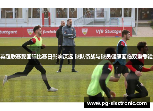 英超联赛受国际比赛日影响深远 球队备战与球员健康面临双重考验 英超联赛受国际比赛日影响深远 球队备战与球员健康面临双重考验