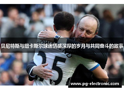 贝尼特斯与纽卡斯尔球迷情感深厚的岁月与共同奋斗的故事 贝尼特斯与纽卡斯尔球迷情感深厚的岁月与共同奋斗的故事