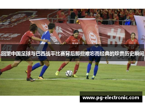 回望中国足球与巴西战平比赛背后那些难忘而经典的珍贵历史瞬间