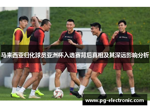 马来西亚归化球员亚洲杯入选赛背后真相及其深远影响分析