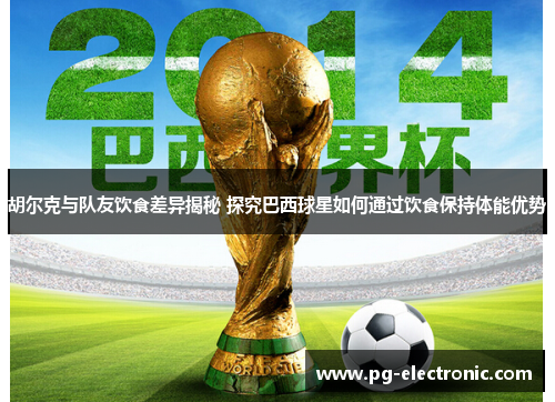 胡尔克与队友饮食差异揭秘 探究巴西球星如何通过饮食保持体能优势