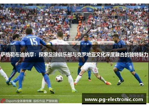 萨格勒布迪纳摩：探索足球俱乐部与克罗地亚文化深度融合的独特魅力