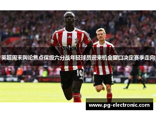 英超周末舆论焦点保级六分战年轻球员迎来机会窗口决定赛季走向 英超周末舆论焦点保级六分战年轻球员迎来机会窗口决定赛季走向
