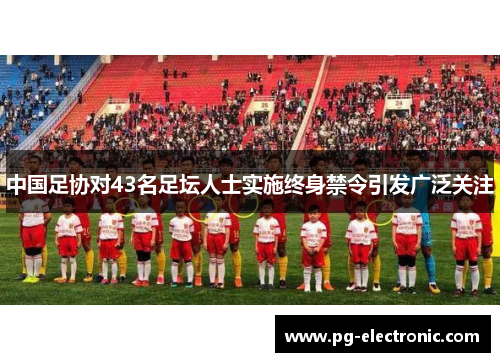 中国足协对43名足坛人士实施终身禁令引发广泛关注 中国足协对43名足坛人士实施终身禁令引发广泛关注